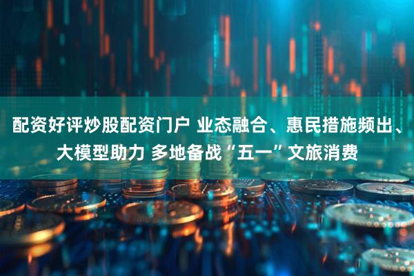 配资好评炒股配资门户 业态融合、惠民措施频出、大模型助力 多地备战“五一”文旅消费