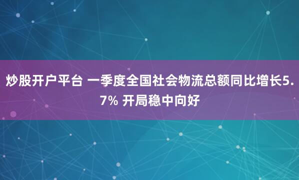 炒股开户平台 一季度全国社会物流总额同比增长5.7% 开局稳中向好
