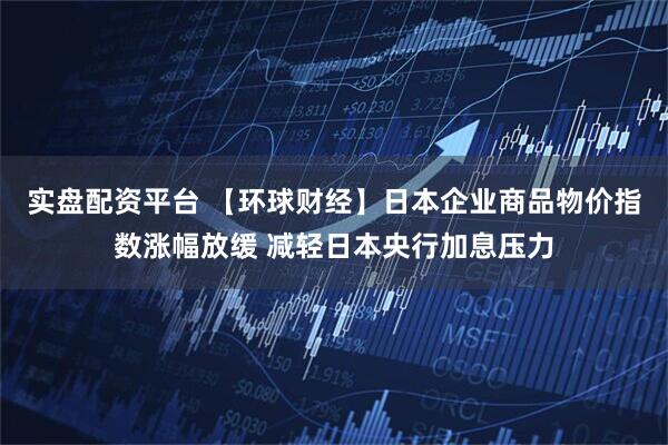实盘配资平台 【环球财经】日本企业商品物价指数涨幅放缓 减轻日本央行加息压力