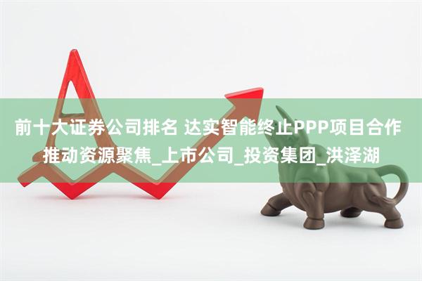前十大证券公司排名 达实智能终止PPP项目合作 推动资源聚焦_上市公司_投资集团_洪泽湖