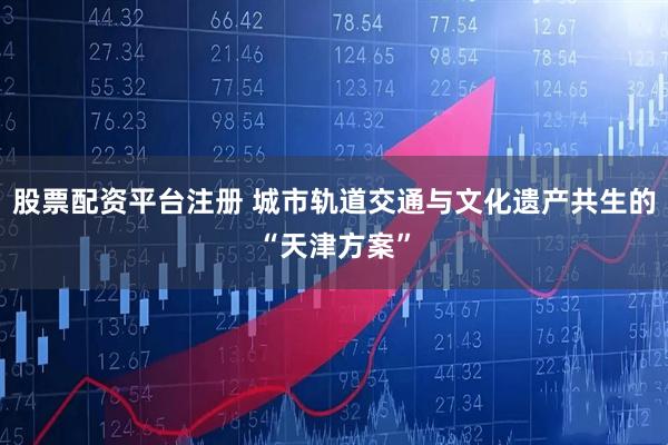 股票配资平台注册 城市轨道交通与文化遗产共生的“天津方案”
