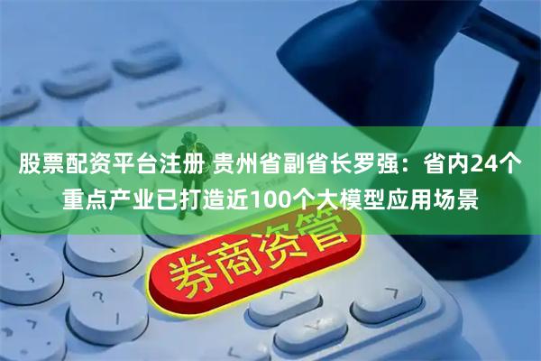 股票配资平台注册 贵州省副省长罗强：省内24个重点产业已打造近100个大模型应用场景