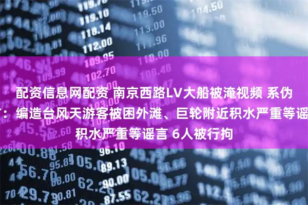 配资信息网配资 南京西路LV大船被淹视频 系伪造！上海警方：编造台风天游客被困外滩、巨轮附近积水严重等谣言 6人被行拘