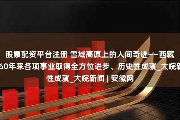 股票配资平台注册 雪域高原上的人间奇迹——西藏自治区成立60年来各项事业取得全方位进步、历史性成就_大皖新闻 | 安徽网
