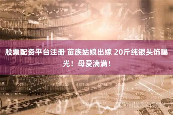 股票配资平台注册 苗族姑娘出嫁 20斤纯银头饰曝光！母爱满满！