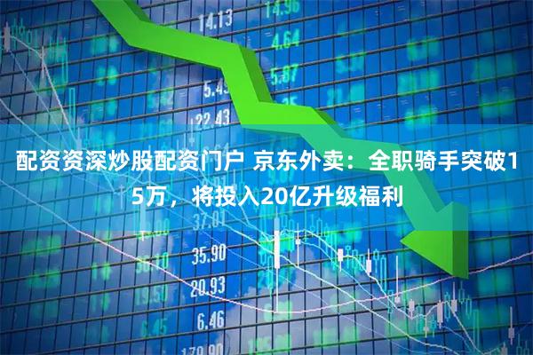配资资深炒股配资门户 京东外卖：全职骑手突破15万，将投入20亿升级福利
