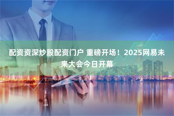 配资资深炒股配资门户 重磅开场！2025网易未来大会今日开幕