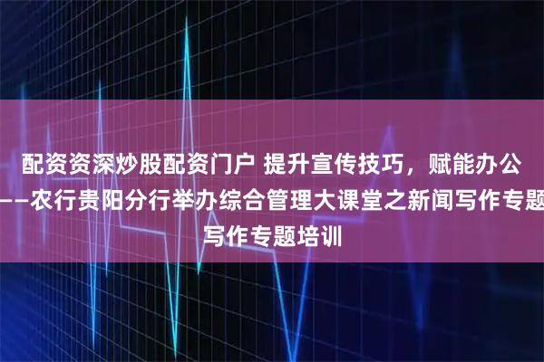 配资资深炒股配资门户 提升宣传技巧，赋能办公质效——农行贵阳分行举办综合管理大课堂之新闻写作专题培训